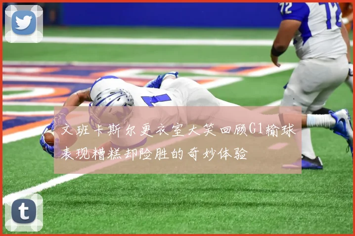 文班卡斯尔更衣室大笑回顾G1输球表现糟糕却险胜的奇妙体验