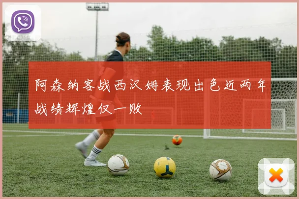 阿森纳客战西汉姆表现出色近两年战绩辉煌仅一败