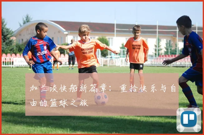 加兰谈快船新篇章：重拾快乐与自由的篮球之旅