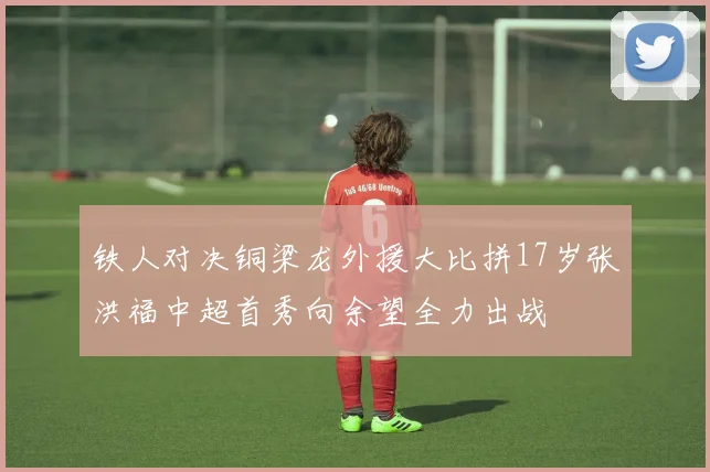 铁人对决铜梁龙外援大比拼17岁张洪福中超首秀向余望全力出战