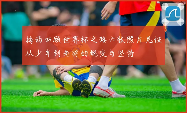 梅西回顾世界杯之路六张照片见证从少年到老将的蜕变与坚持