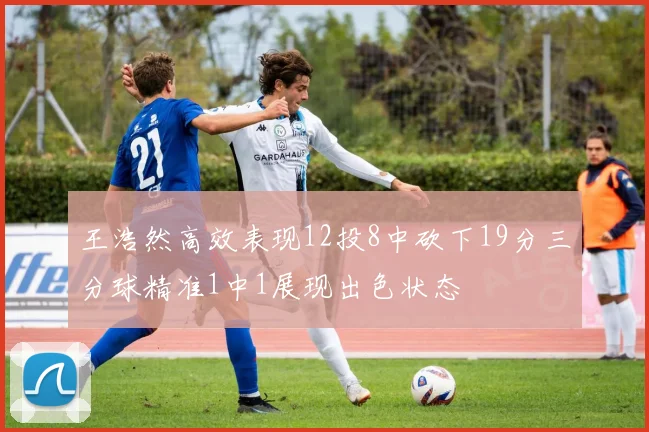 王浩然高效表现12投8中砍下19分三分球精准1中1展现出色状态