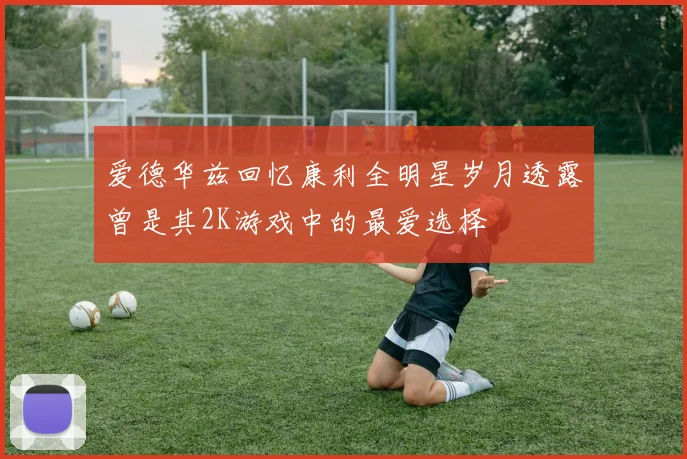 爱德华兹回忆康利全明星岁月透露曾是其2K游戏中的最爱选择