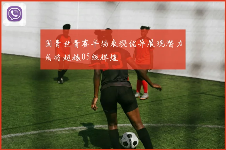国青世青赛半场表现优异展现潜力或将超越05级辉煌