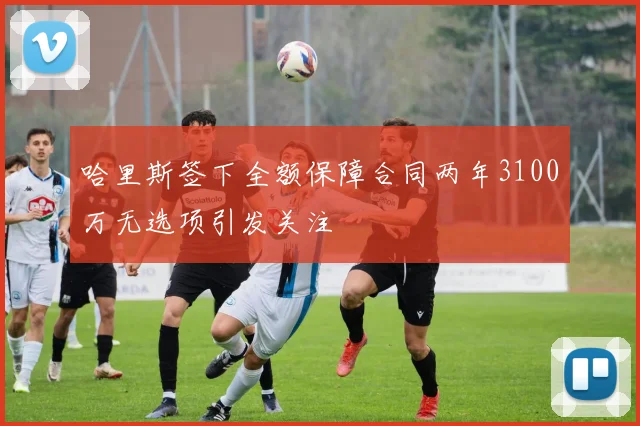 哈里斯签下全额保障合同两年3100万无选项引发关注