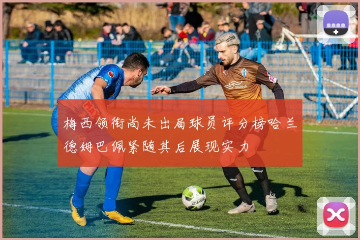 梅西领衔尚未出局球员评分榜哈兰德姆巴佩紧随其后展现实力