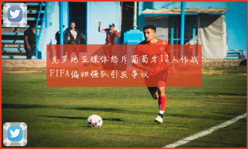 克罗地亚媒体怒斥葡萄牙12人作战FIFA偏袒强队引发争议