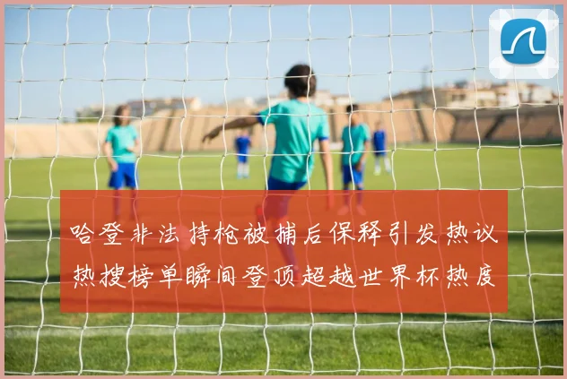 哈登非法持枪被捕后保释引发热议热搜榜单瞬间登顶超越世界杯热度