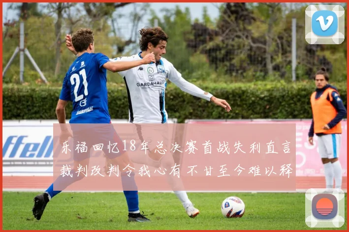 乐福回忆18年总决赛首战失利直言裁判改判令我心有不甘至今难以释怀
