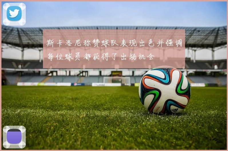 斯卡洛尼称赞球队表现出色并强调每位球员都获得了出场机会