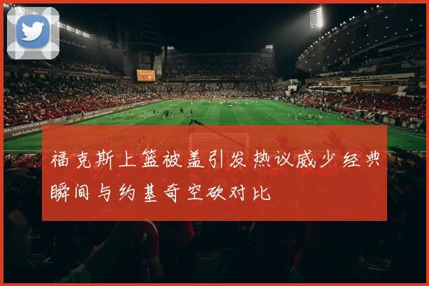 福克斯上篮被盖引发热议威少经典瞬间与约基奇空砍对比