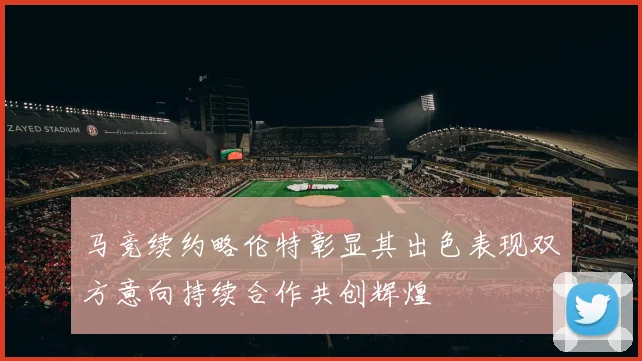 马竞续约略伦特彰显其出色表现双方意向持续合作共创辉煌