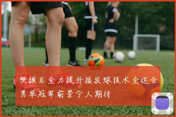 樊振东全力提升接发球技术全运会男单冠军前景令人期待