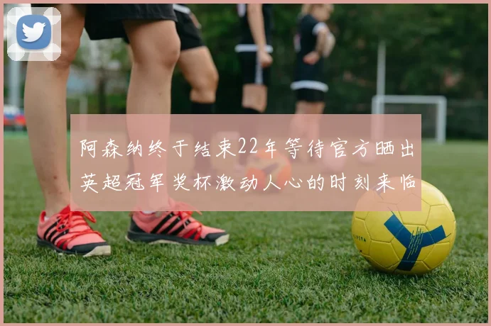 阿森纳终于结束22年等待官方晒出英超冠军奖杯激动人心的时刻来临