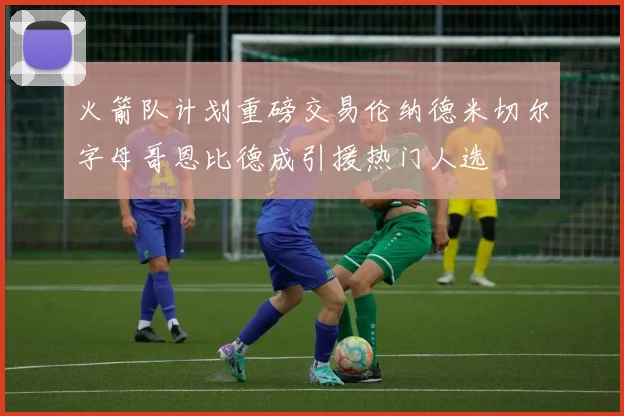 火箭队计划重磅交易伦纳德米切尔字母哥恩比德成引援热门人选