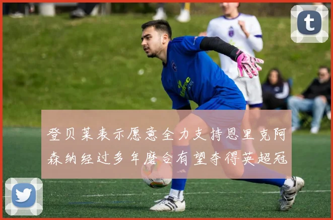 登贝莱表示愿意全力支持恩里克阿森纳经过多年磨合有望夺得英超冠军