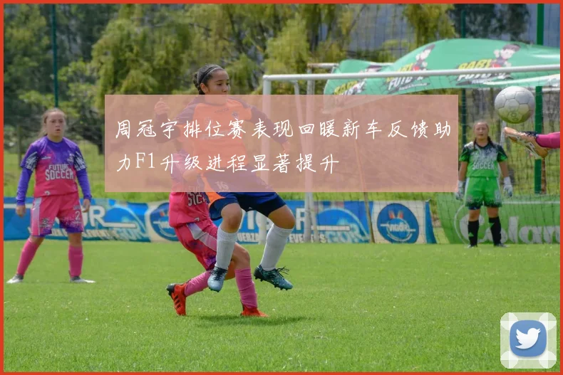 周冠宇排位赛表现回暖新车反馈助力F1升级进程显著提升
