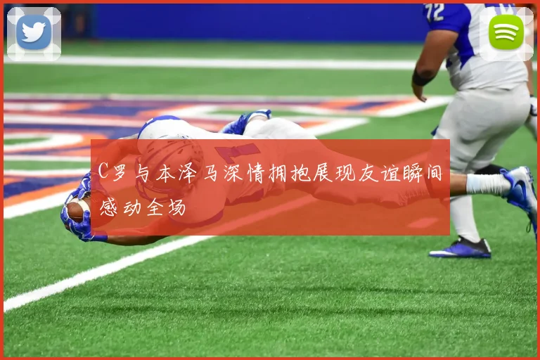 C罗与本泽马深情拥抱展现友谊瞬间感动全场