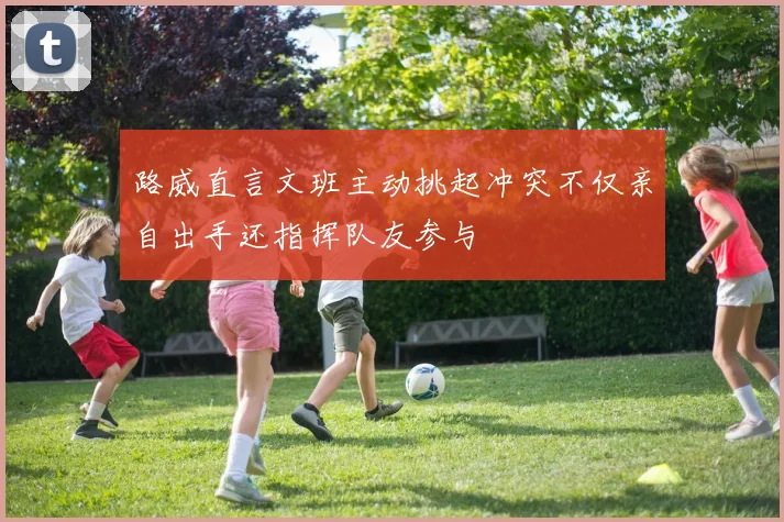 路威直言文班主动挑起冲突不仅亲自出手还指挥队友参与