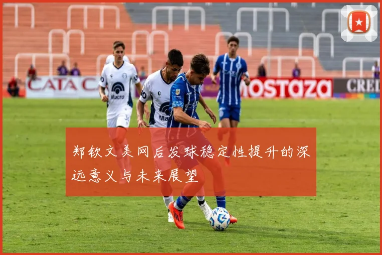 郑钦文美网后发球稳定性提升的深远意义与未来展望