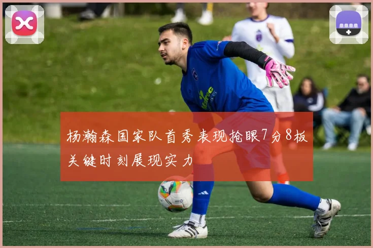 杨瀚森国家队首秀表现抢眼7分8板关键时刻展现实力