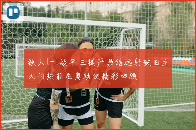 铁人1-1战平三镇严鼎皓远射破旧主大门热菲尼奥助攻精彩回顾